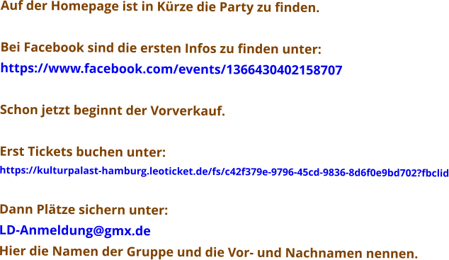 Auf der Homepage ist in Kürze die Party zu finden.  Bei Facebook sind die ersten Infos zu finden unter: https://www.facebook.com/events/1366430402158707  Schon jetzt beginnt der Vorverkauf.  Erst Tickets buchen unter: https://kulturpalast-hamburg.leoticket.de/fs/c42f379e-9796-45cd-9836-8d6f0e9bd702?fbclid  Dann Plätze sichern unter: LD-Anmeldung@gmx.de Hier die Namen der Gruppe und die Vor- und Nachnamen nennen.