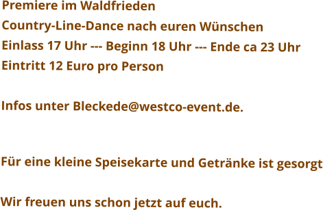 Premiere im Waldfrieden Country-Line-Dance nach euren Wünschen Einlass 17 Uhr --- Beginn 18 Uhr --- Ende ca 23 Uhr Eintritt 12 Euro pro Person  Infos unter Bleckede@westco-event.de.   Für eine kleine Speisekarte und Getränke ist gesorgt  Wir freuen uns schon jetzt auf euch.